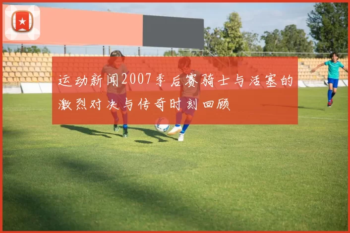 运动新闻2007季后赛骑士与活塞的激烈对决与传奇时刻回顾
