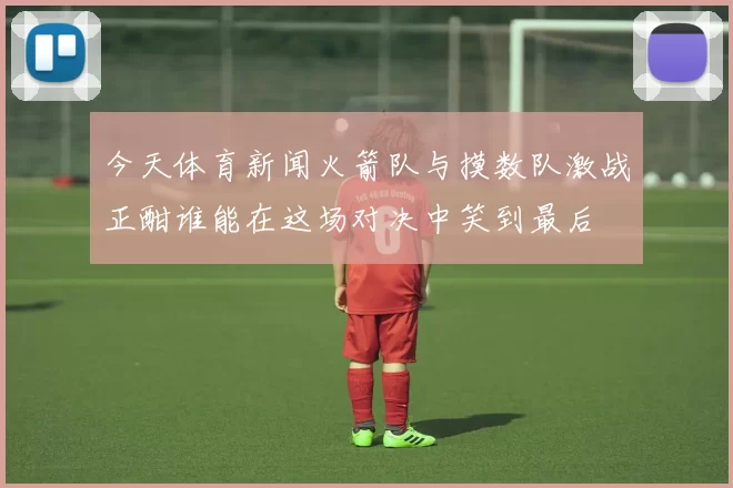 今天体育新闻火箭队与摸数队激战正酣谁能在这场对决中笑到最后