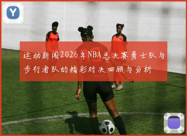 运动新闻2026年NBA总决赛勇士队与步行者队的精彩对决回顾与分析
