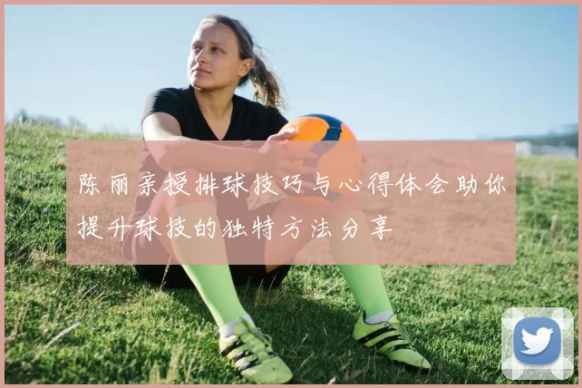 陈丽亲授排球技巧与心得体会助你提升球技的独特方法分享